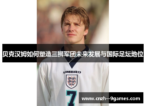 贝克汉姆如何塑造三狮军团未来发展与国际足坛地位