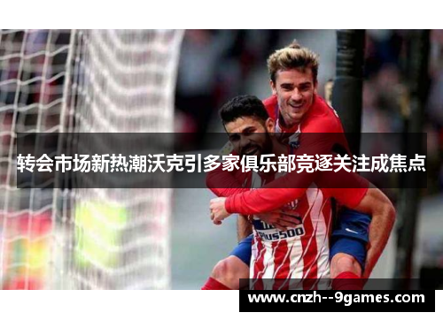 转会市场新热潮沃克引多家俱乐部竞逐关注成焦点