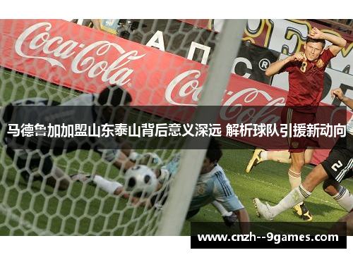 马德鲁加加盟山东泰山背后意义深远 解析球队引援新动向 马德鲁加加盟山东泰山背后意义深远 解析球队引援新动向