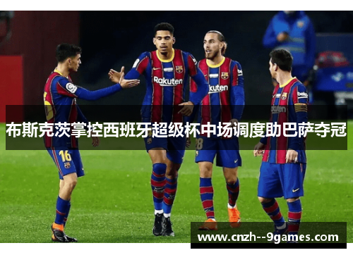 布斯克茨掌控西班牙超级杯中场调度助巴萨夺冠