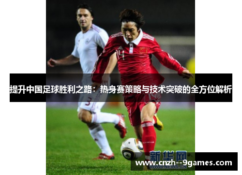 提升中国足球胜利之路：热身赛策略与技术突破的全方位解析