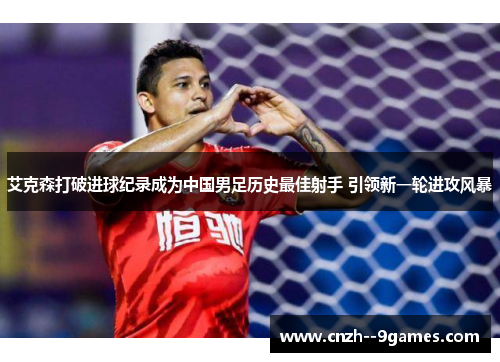艾克森打破进球纪录成为中国男足历史最佳射手 引领新一轮进攻风暴