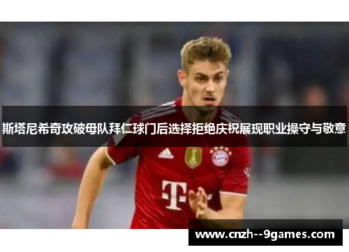 斯塔尼希奇攻破母队拜仁球门后选择拒绝庆祝展现职业操守与敬意