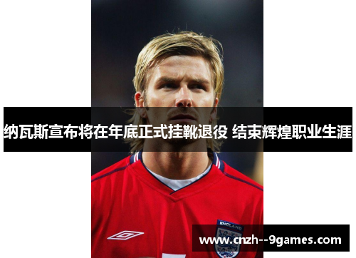 纳瓦斯宣布将在年底正式挂靴退役 结束辉煌职业生涯