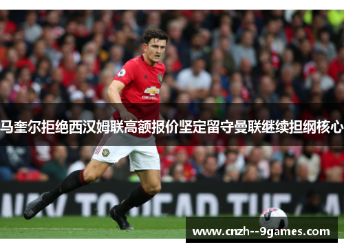马奎尔拒绝西汉姆联高额报价坚定留守曼联继续担纲核心